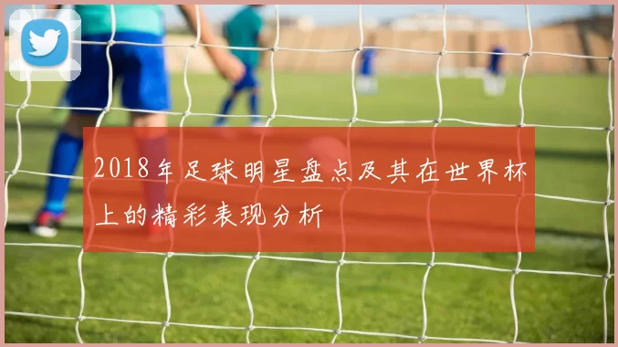 2018年足球明星盘点及其在世界杯上的精彩表现分析