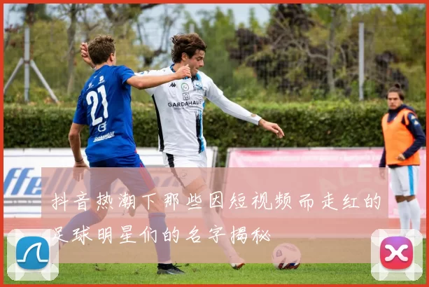 抖音热潮下那些因短视频而走红的足球明星们的名字揭秘