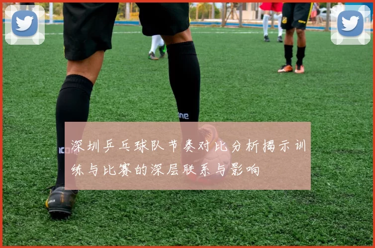 深圳乒乓球队节奏对比分析揭示训练与比赛的深层联系与影响