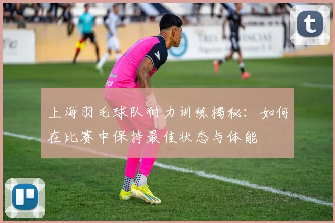 上海羽毛球队耐力训练揭秘：如何在比赛中保持最佳状态与体能