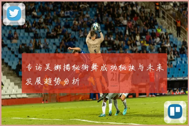 专访吴娜揭秘街舞成功秘诀与未来发展趋势分析