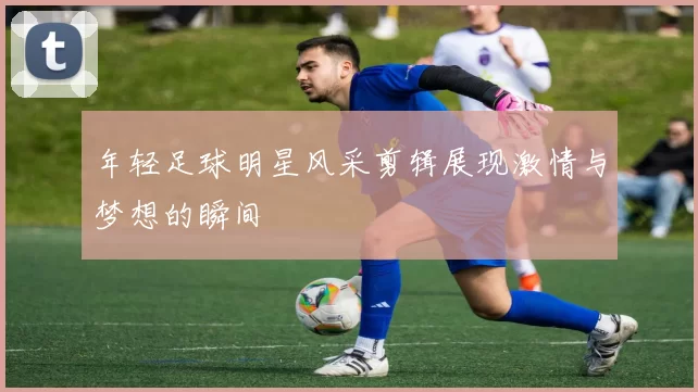 年轻足球明星风采剪辑展现激情与梦想的瞬间