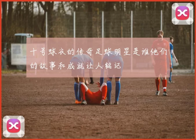 十号球衣的传奇足球明星是谁他们的故事和成就让人铭记