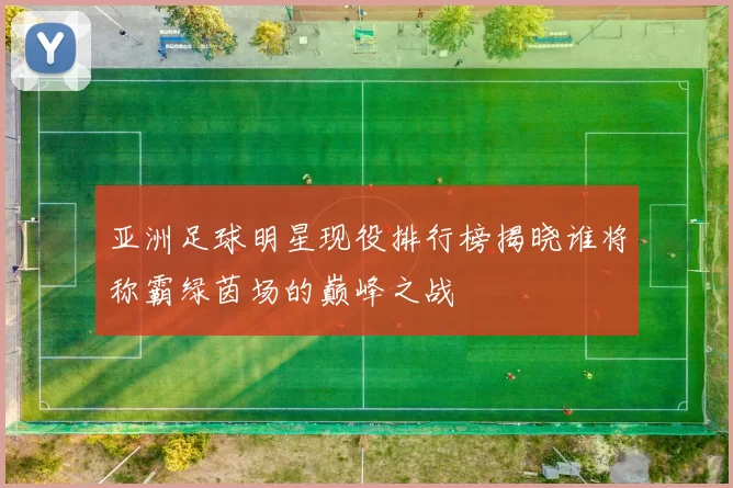 亚洲足球明星现役排行榜揭晓谁将称霸绿茵场的巅峰之战