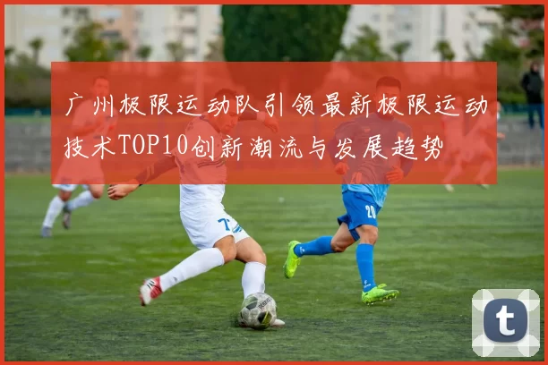 广州极限运动队引领最新极限运动技术TOP10创新潮流与发展趋势