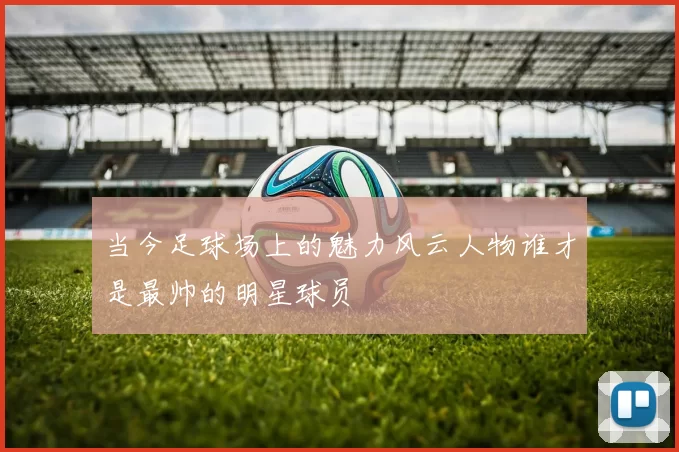当今足球场上的魅力风云人物谁才是最帅的明星球员
