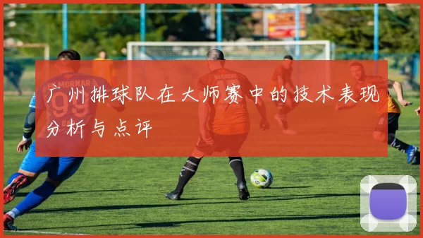 广州排球队在大师赛中的技术表现分析与点评