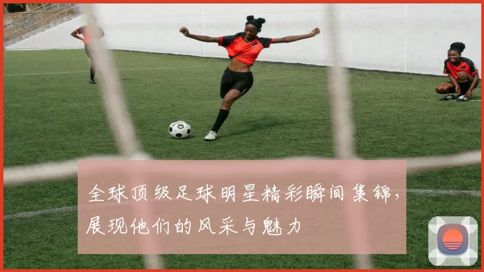 全球顶级足球明星精彩瞬间集锦，展现他们的风采与魅力