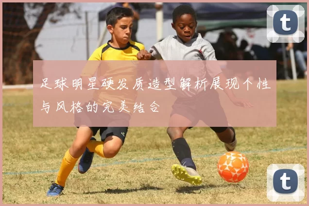 足球明星硬发质造型解析展现个性与风格的完美结合