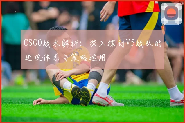 CSGO战术解析：深入探讨V5战队的进攻体系与策略运用