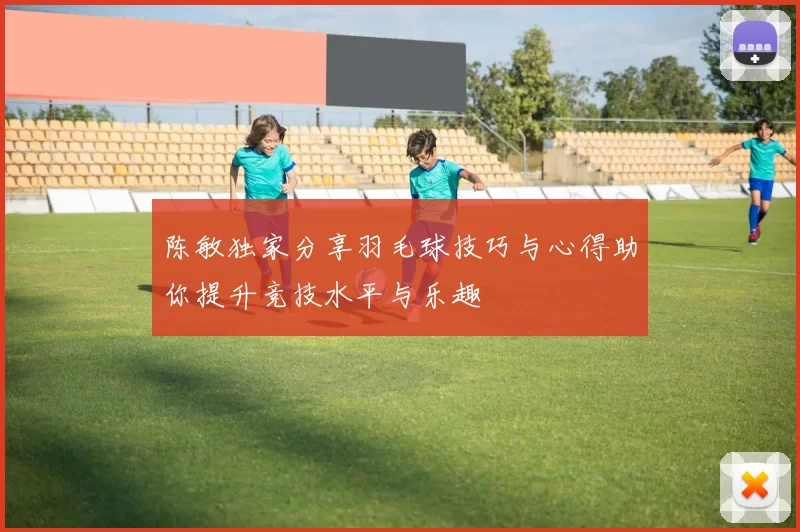 陈敏独家分享羽毛球技巧与心得助你提升竞技水平与乐趣