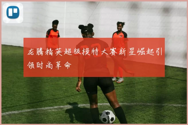 龙腾精英超级模特大赛新星崛起引领时尚革命