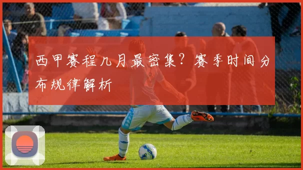 西甲赛程几月最密集？赛季时间分布规律解析