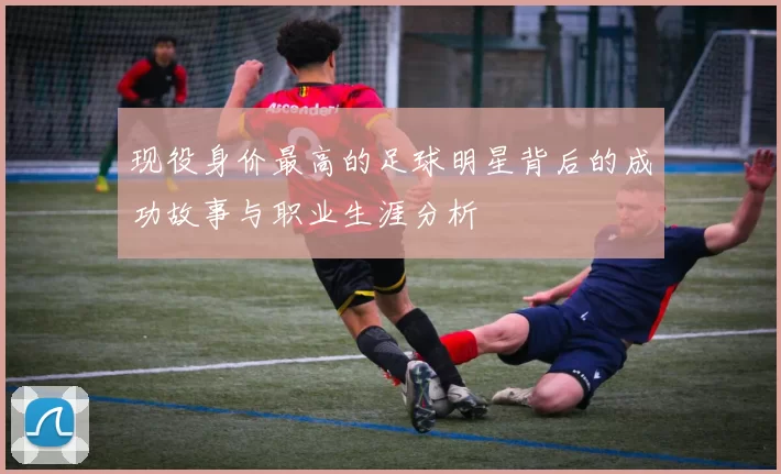 现役身价最高的足球明星背后的成功故事与职业生涯分析