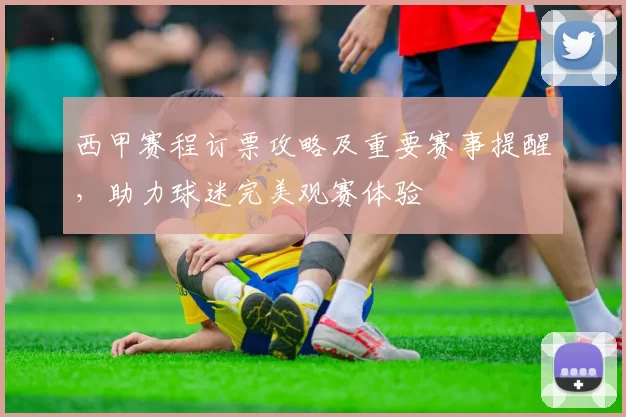 西甲赛程订票攻略及重要赛事提醒，助力球迷完美观赛体验