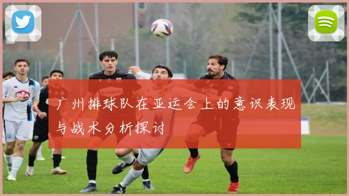 广州排球队在亚运会上的意识表现与战术分析探讨