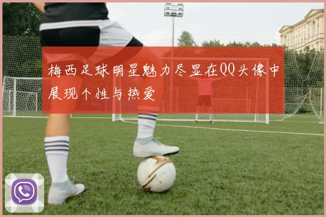 梅西足球明星魅力尽显在QQ头像中展现个性与热爱