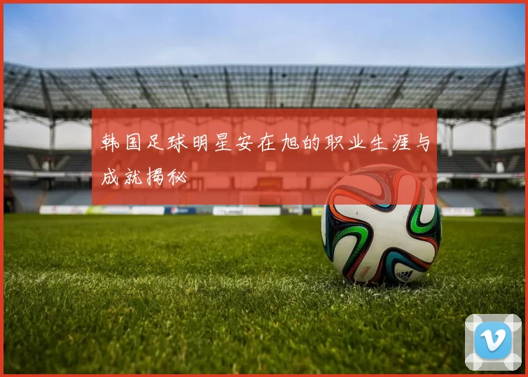 韩国足球明星安在旭的职业生涯与成就揭秘
