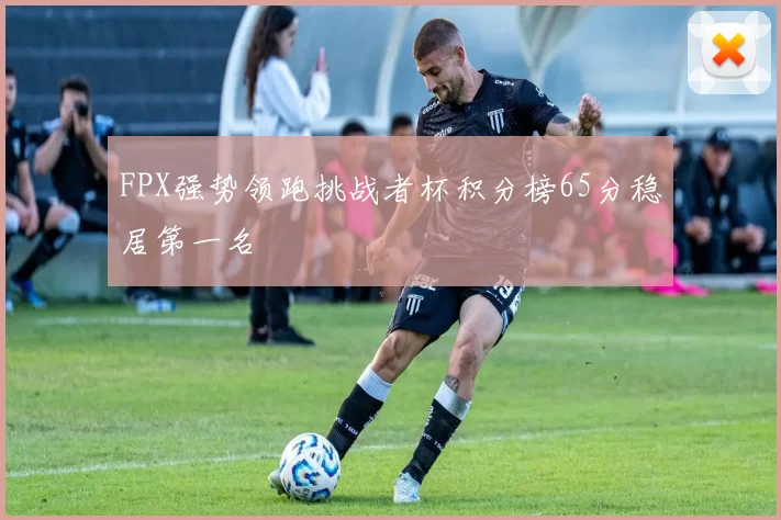 FPX强势领跑挑战者杯积分榜65分稳居第一名
