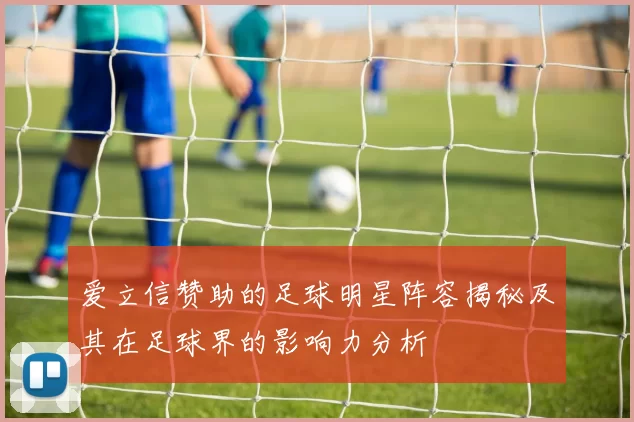 爱立信赞助的足球明星阵容揭秘及其在足球界的影响力分析