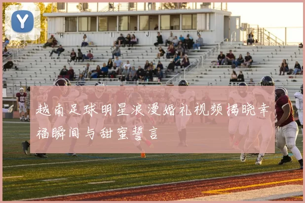 越南足球明星浪漫婚礼视频揭晓幸福瞬间与甜蜜誓言