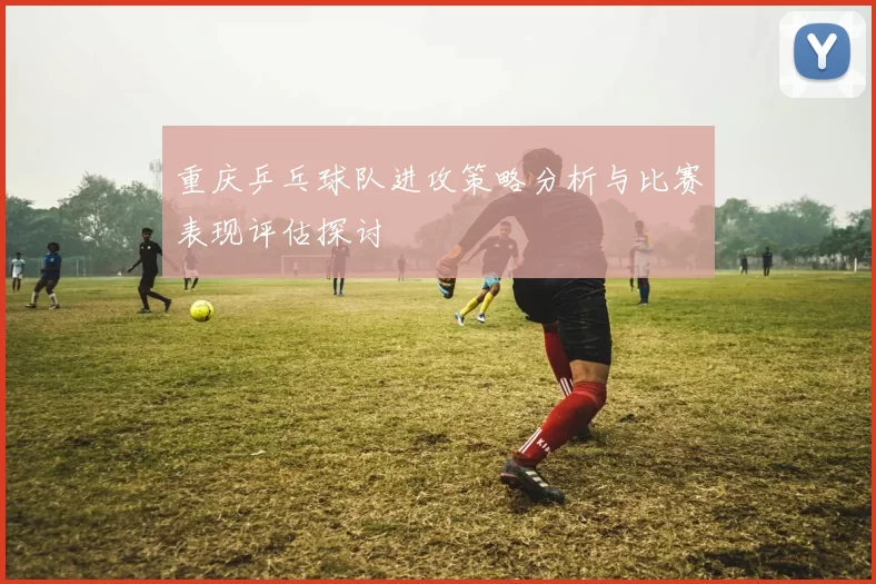 重庆乒乓球队进攻策略分析与比赛表现评估探讨