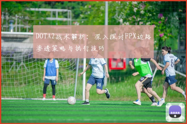 DOTA2战术解析：深入探讨FPX边路渗透策略与执行技巧