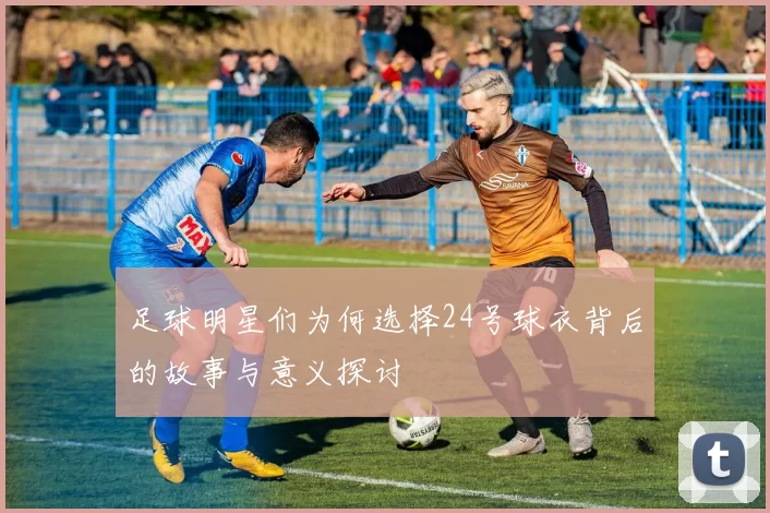足球明星们为何选择24号球衣背后的故事与意义探讨