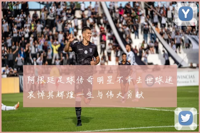 阿根廷足球传奇明星不幸去世球迷哀悼其辉煌一生与伟大贡献