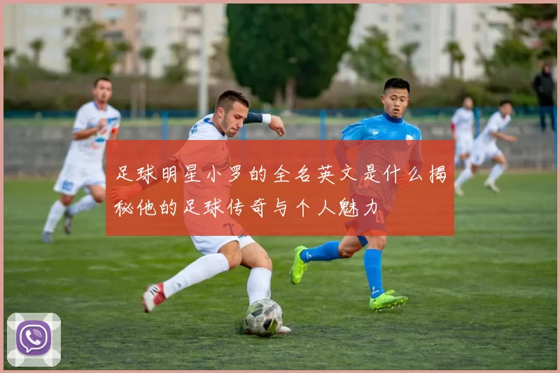 足球明星小罗的全名英文是什么揭秘他的足球传奇与个人魅力