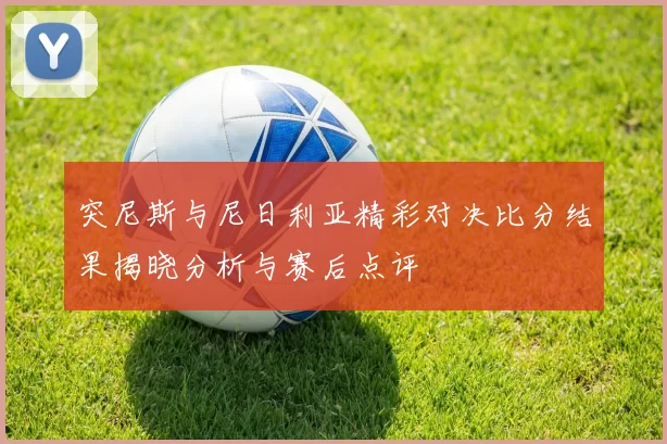突尼斯与尼日利亚精彩对决比分结果揭晓分析与赛后点评