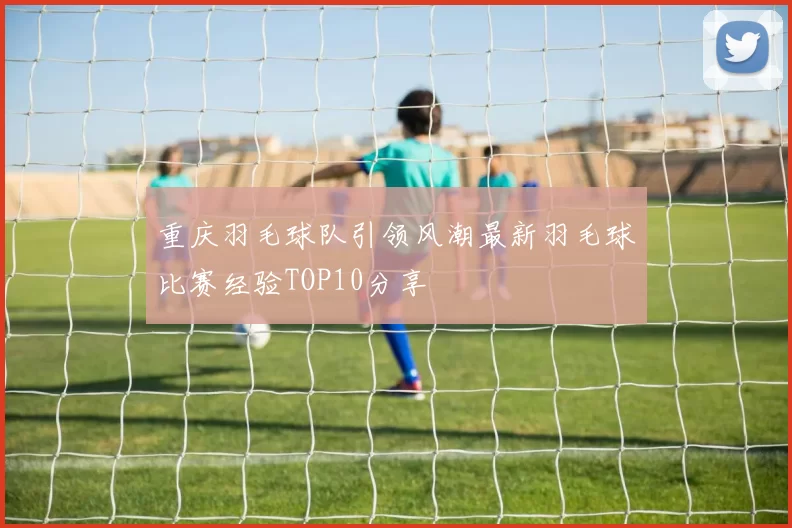 重庆羽毛球队引领风潮最新羽毛球比赛经验TOP10分享