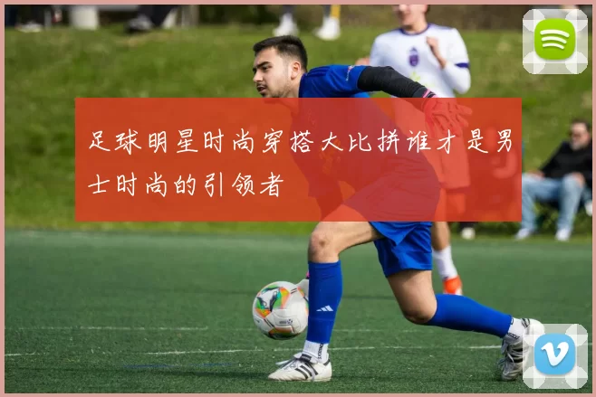 足球明星时尚穿搭大比拼谁才是男士时尚的引领者