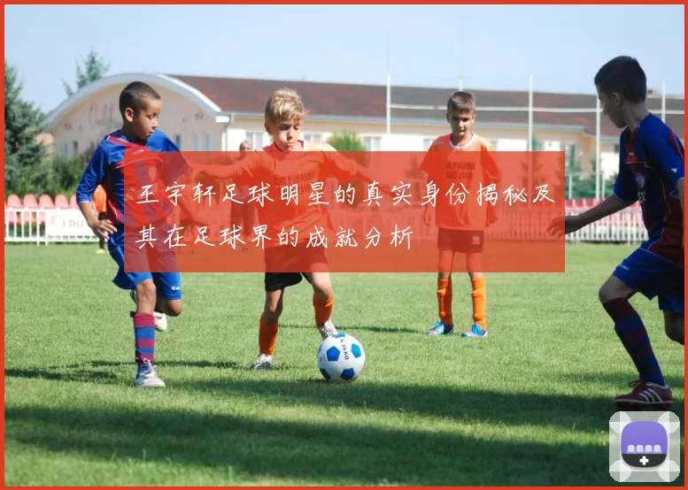 王宇轩足球明星的真实身份揭秘及其在足球界的成就分析