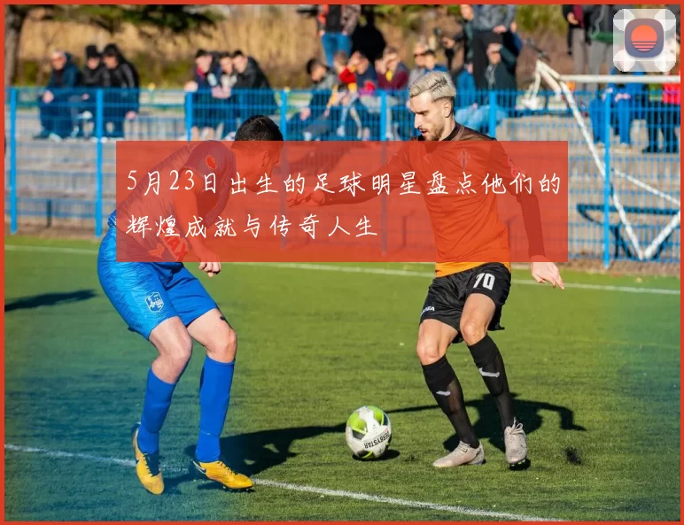 5月23日出生的足球明星盘点他们的辉煌成就与传奇人生
