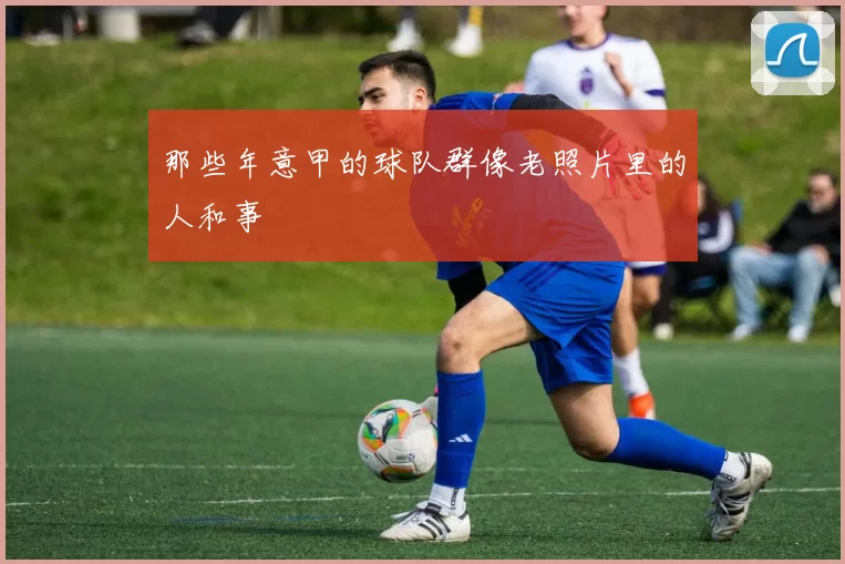 那些年意甲的球队群像老照片里的人和事