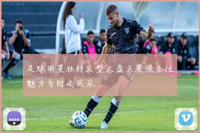 足球明星独特发型大盘点展现个性魅力与时尚风采