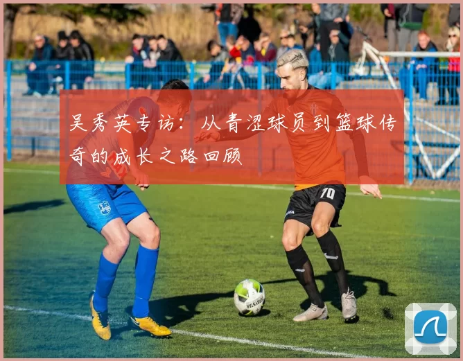 吴秀英专访：从青涩球员到篮球传奇的成长之路回顾