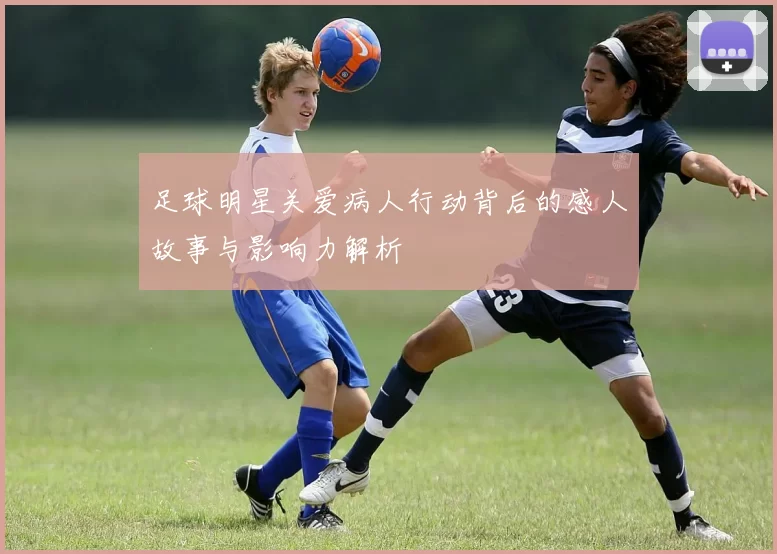 足球明星关爱病人行动背后的感人故事与影响力解析