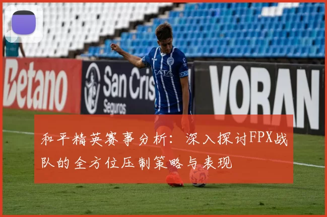 和平精英赛事分析：深入探讨FPX战队的全方位压制策略与表现