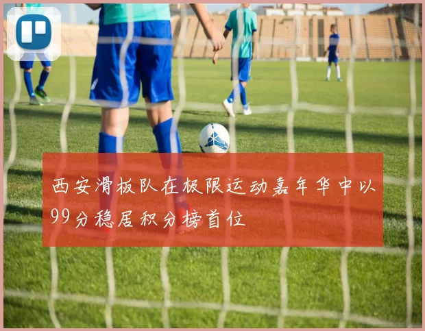 西安滑板队在极限运动嘉年华中以99分稳居积分榜首位