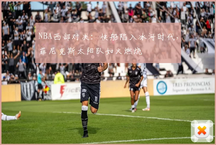 NBA西部对决：快船陷入冰河时代，菲尼克斯太阳队如火燃烧