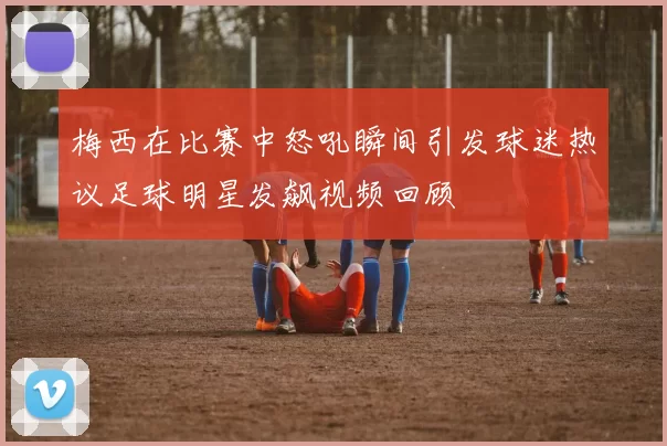梅西在比赛中怒吼瞬间引发球迷热议足球明星发飙视频回顾