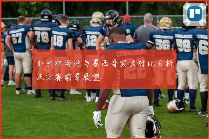 非洲杯海地与墨西哥实力对比分析及比赛前景展望
