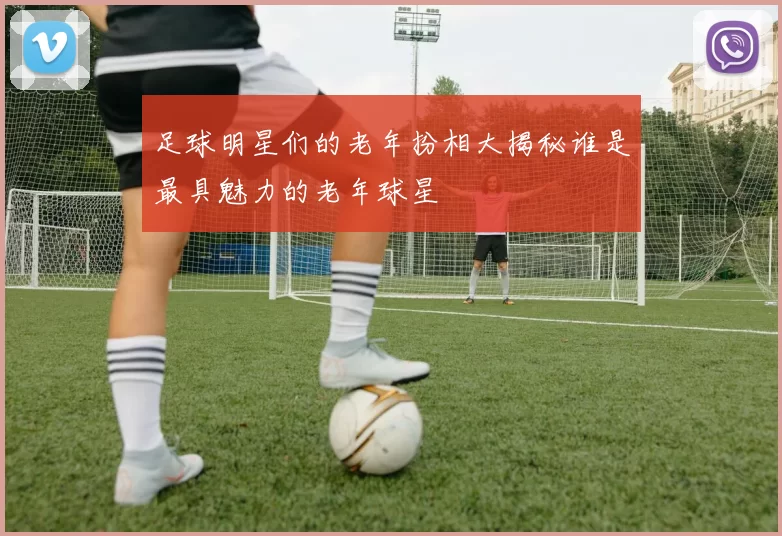 足球明星们的老年扮相大揭秘谁是最具魅力的老年球星