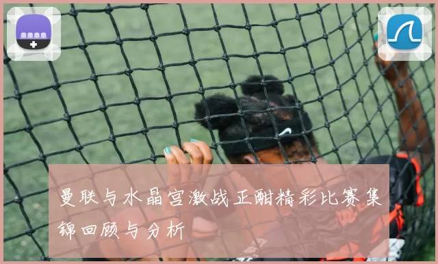 曼联与水晶宫激战正酣精彩比赛集锦回顾与分析