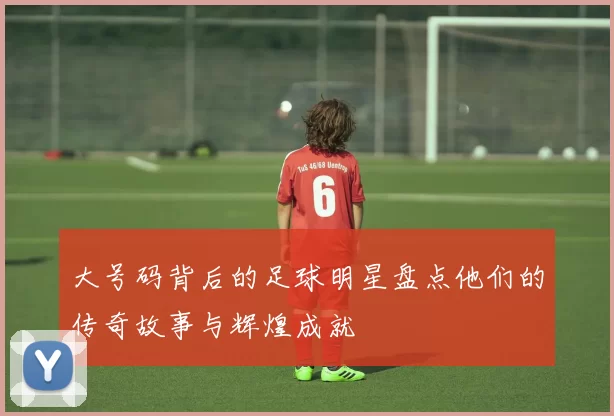 大号码背后的足球明星盘点他们的传奇故事与辉煌成就