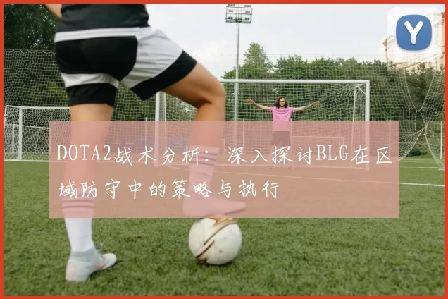 DOTA2战术分析：深入探讨BLG在区域防守中的策略与执行