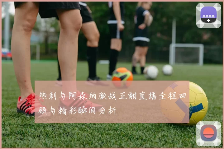 热刺与阿森纳激战正酣直播全程回顾与精彩瞬间分析