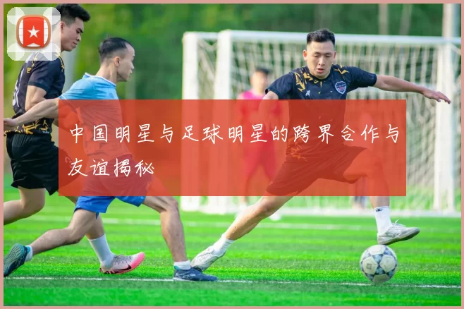 中国明星与足球明星的跨界合作与友谊揭秘